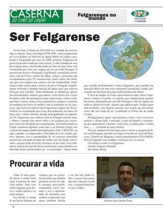 CASERNA
DO CIMO DO LUGAR
                                                                    Felgarenses no
                                                                        mundo


Ser Felgarense
    Ao ler hoje o Fórum do FELGAR tive vontade de escrever
algo a respeito. Nasci em Felgar 03/09/1942, como comprovado
no Livro próprio na Sacristia da Igreja Matriz do Felgar, cons-
tatado e fotografado por mim em 2004, portanto Felgarense de
gema (expressão usada por estas terras), a vida relatada por meu
pai à época dura e sacrificada ainda aos dias de hoje; facto este
constactado por mim nas viagens que fiz por todo Portugal. O
pessimismo do povo Português é facilmente constactado em lei-
turas, seja de Livros, música de fados, artigos e noticiário que
acompanhamos pela TV internacional, pouco difere das histó-
rias que meu saudoso pai contava em sua simplicidade. Pode-
ríamos achar razões para a tristeza do povo Português simples-        que entendo perfeitamente a alma Felgarense, pois quando me
mente referindo a ditadura fascista de tantos anos que colocou        descuido aflora em mim esse sentimento carrancudo, sisudo, pre-
Portugal num ferrolho. Nada lembrando as fantásticas épocas           cisando me fiscalizar para que minha herança não aflore.
dos descobridores, história que admiro. Estes factos são a razão          É hora de mudar; as Festas aproximam-se onde vários Felga-
de tanta evasão dos portugueses para outras terras, muitos se de-     renses visitam a Família, ou aqueles que simplesmente gostam
ram bem e outros menos, mas certamente a coragem e tentativa          das festas, lembrando que em todo Portugal o mês de Agosto em
de mudança em busca de melhor vida só poderiam ser de cora-           todas as aldeias há festas, aqueles que optarem pelo Felgar sejam
josos, aqui trato em especial dos Felgarenses, sangue dos desco-      bem recebidos com alegrias sinceras, sem rusgas que por muitas
bridores se aventurando por terras desconhecidas em busca do          vezes não tem razão de ser. Lembrando as Festas são de cunho
bem estar e futuro familiar focado principalmente na esperan-         Cristão.
ça. Os Felgarenses que conheço fora de Portugal sorriem mais;             Portugal parece igual: o pessimismo, a crise, o frio, o stress no
e olham o mundo com outros olhos e da coragem que exerce-             trânsito e, doutro lado, a amizade, o amor de família, o aconche-
ram cientes da liberdade que conquistaram. Na minha estadia no        go dos aquecedores e lareiras, a televisão, a minha gata, a minha
Felgar constactei algumas coisas que o ser humano relega com          casa…........(extraído de uma crónica).
o passar do tempo usando principalmente o lado CRISTÃO, ou                Nós que estamos fora há tantos anos e temos a coragem de di-
seja o perdão, a compreensão a felicidade de rever irmãos, pri-       zer sou Português, nascido no Felgar, Concelho de Torre de Mon-
mos, parentes, tive a oportunidade de ver rancores enrustidos         corvo, Distrito de Bragança, somos genuinamente FELGAREN-
nas pessoas tomando exemplo de irmãos que não falam com ir-           SES, divulgando com saudade a terra que nos viu nascer.
mãos, seja por briga de terras, heranças ou por nada. Faço refe-          Um abraço a todos os Felgarenses
rência à época dos que da África retornaram e pelas histórias co-         Antonio Augusto Almeida
nhecidas foram denominados de “os retornados”. Quero dizer                São Paulo, Brasil




Procurar a vida
    Tinha 18 anos quan-     Amparo que me permi-        e me deu três lindos fi-
do deixei a minha terra     tiu acreditar que poderia   lhos, a quem hoje posso
natal à procura de uma      procurar crescer na vida.   dar uma vida que eu não
vida melhor. Parti com      E consegui, pois profis-    tive e proporcionar-lhes
muita angústia, pois dei-   sionalmente cresci bas-     os seus sonhos.
xei a minha família e os    tante e tive a oportuni-
meus amigos.                dade de encontrar uma
    Foi devido à minha      mulher excepcional com
fé em Nossa Senhora do      quem constitui família                                       Adriano José Gomes Aires

  8
 
