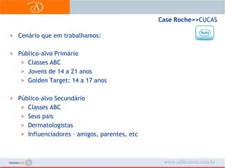 Case Roche>> CUCASCenário que em trabalhamos:Público-alvo PrimárioClasses ABCJovens de 14 a 21 anosGolden Target: 14 a 17 anosPúblico-alvo SecundárioClasses ABCSeus paisDermatologistasInfluenciadores – amigos, parentes, etc