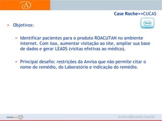 Case Roche>> CUCASObjetivos:Identificar pacientes para o produto ROACUTAN no ambiente  internet. Com isso, aumentar visitação ao site, ampliar sua base de dados e gerar LEADS (visitas efetivas ao médico).Principal desafio: restrições da Anvisa que não permite citar o nome do remédio, do Laboratório e indicação do remédio.