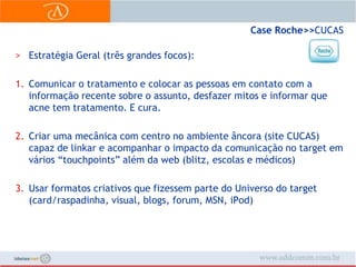 Case Roche>> CUCASEstratégia Geral (três grandes focos):Comunicar o tratamento e colocar as pessoas em contato com a informação recente sobre o assunto, desfazer mitos e informar que acne tem tratamento. E cura.Criar uma mecânica com centro no ambiente âncora (site CUCAS) capaz de linkar e acompanhar o impacto da comunicação no target em vários “touchpoints” além da web (blitz, escolas e médicos)Usar formatos criativos que fizessem parte do Universo do target (card/raspadinha, visual, blogs, forum, MSN, iPod)