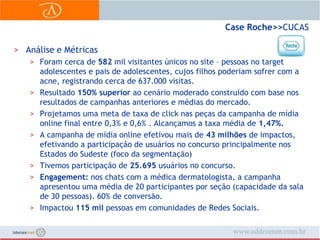 Case Roche>> CUCASAnálise e MétricasForam cerca de 582 mil visitantes únicos no site – pessoas no target adolescentes e pais de adolescentes, cujos filhos poderiam sofrer com a acne, registrando cerca de 637.000 visitas.Resultado 150% superior ao cenário moderado construído com base nos resultados de campanhas anteriores e médias do mercado.Projetamos uma meta de taxa de click nas peças da campanha de mídia online final entre 0,3% e 0,6% . Alcançamos a taxa média de 1,47%.A campanha de mídia online efetivou mais de 43 milhões de impactos, efetivando a participação de usuários no concurso principalmente nos Estados do Sudeste (foco da segmentação)Tivemos participação de 25.695 usuários no concurso. Engagement: nos chats com a médica dermatologista, a campanha apresentou uma média de 20 participantes por seção (capacidade da sala de 30 pessoas). 60% de conversão.Impactou 115 mil pessoas em comunidades de Redes Sociais.
