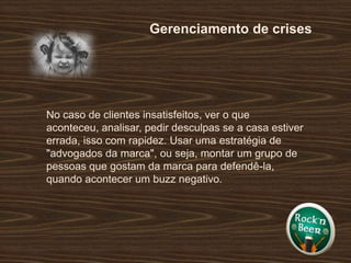 Gerenciamento de crisesNo caso de clientes insatisfeitos, ver o que aconteceu, analisar, pedir desculpas se a casa estiver errada, isso com rapidez. Usar uma estratégia de "advogados da marca", ou seja, montar um grupo de pessoas que gostam da marca para defendê-la, quando acontecer um buzz negativo.  