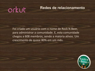 Redes de relacionamentoFoi criado um usuário com o nome de Rock N Beer, para administrar a comunidade. E, esta comunidade chegou a 608 membros, sendo a maioria ativos. Um crescimento de quase 80% em um mês. 