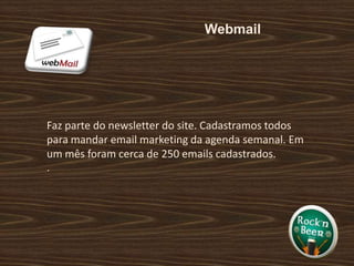 Webmail Faz parte do newsletter do site. Cadastramos todos para mandar email marketing da agenda semanal. Em um mês foram cerca de 250 emails cadastrados. .