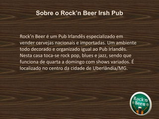Sobre o Rock’n Beer Irsh PubRock’n Beer é um Pub Irlandês especializado em vender cervejas nacionais e importadas. Um ambiente todo decorado e organizado igual ao Pub Irlandês. Nesta casa toca-se rock pop, blues e jazz, sendo que funciona de quarta a domingo com shows variados. É localizado no centro da cidade de Uberlândia/MG.