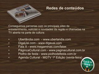 Redes de conteúdosConseguimos parcerias com os principais sites de entretenimento, notícias e novidades da região e chamadas na TV aberta na parte de cultura:	Uberlândia.com  - www.uberlandia.com