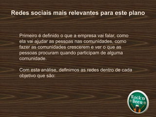Redes sociais mais relevantes para este planoPrimeiro é definido o que a empresa vai falar, como ela vai ajudar as pessoas nas comunidades, como fazer as comunidades crescerem e ver o que as pessoas procuram quando participam de alguma comunidade.Com esta análise, definimos as redes dentro de cada objetivo que são: