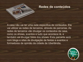 Redes de conteúdosA casa não vai ter uma rede especifica de conteúdos. Ela vai utilizar as redes de terceiros, através de parcerias. As redes de terceiros vão divulgar os conteúdos da casa, como os shows, eventos e tudo que acontece lá, e também vai divulgar fotos dos shows. Esta parceria será com blogs e sites de divulgação de festas e eventos e formadores de opinião da cidade de Uberlândia.