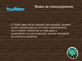 Redes de relacionamentoO Twitter além de ser utilizado para ativação, também vai ser utilizado para ter um maior relacionamento com o cliente. Através de um bate papo e respondendo as suas perguntas, sempre interagindo de uma forma dinâmica.