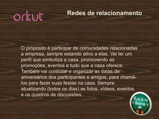 Redes de relacionamentoO propósito é participar de comunidades relacionadas a empresa, sempre estando ativo a elas. Vai ter um perfil que simboliza a casa, promovendo as promoções, eventos e tudo que a casa oferece. Também vai controlar e organizar as datas de aniversários dos participantes e amigos, para chamá-los para fazer suas festas na casa. Sempre atualizando (todos os dias) as fotos, vídeos, eventos e os quadros de discussões.
