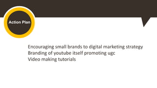 Action Plan
Encouraging small brands to digital marketing strategy
Branding of youtube itself promoting ugc
Video making tutorials
 