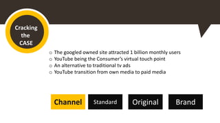 Cracking
the
CASE
o The googled owned site attracted 1 billion monthly users
o YouTube being the Consumer’s virtual touch point
o An alternative to traditional tv ads
o YouTube transition from own media to paid media
Standard Original BrandChannel
 
