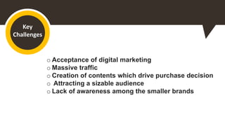 Key
Challenges
o Acceptance of digital marketing
o Massive traffic
o Creation of contents which drive purchase decision
o Attracting a sizable audience
o Lack of awareness among the smaller brands
 