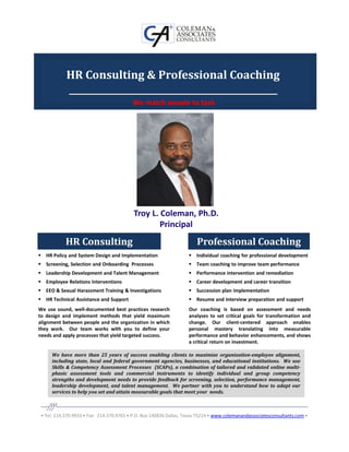 HR Consulting & Professional Coaching
            _______________________________________________
                                          We match people to task.




                                           Troy L. Coleman, Ph.D.
                                                   Principal
            HR Consulting                                              Professional Coaching
   HR Policy and System Design and Implementation                      Individual coaching for professional development
   Screening, Selection and Onboarding Processes                       Team coaching to improve team performance
   Leadership Development and Talent Management                        Performance intervention and remediation
   Employee Relations Interventions                                    Career development and career transition
   EEO & Sexual Harassment Training & Investigations                   Succession plan implementation
   HR Technical Assistance and Support                                 Resume and interview preparation and support
We use sound, well-documented best practices research               Our coaching is based on assessment and needs
to design and implement methods that yield maximum                  analyses to set critical goals for transformation and
alignment between people and the organization in which              change. Our client-centered approach enables
they work. Our team works with you to define your                   personal mastery translating into measurable
needs and apply processes that yield targeted success.              performance and behavior enhancements, and shows
                                                                    a critical return on investment.

      We have more than 25 years of success enabling clients to maximize organization-employee alignment,
      including state, local and federal government agencies, businesses, and educational institutions. We use
      Skills & Competency Assessment Processes (SCAPs), a combination of tailored and validated online multi-
      phasic assessment tools and commercial instruments to identify individual and group competency
      strengths and development needs to provide feedback for screening, selection, performance management,
      leadership development, and talent management. We partner with you to understand how to adapt our
      services to help you set and attain measurable goals that meet your needs.



 • Tel: 214.370.9933 • Fax: 214.370.9765 • P.O. Box 140836 Dallas, Texas 75214 • www.colemanandassociatesconsultants.com •
 