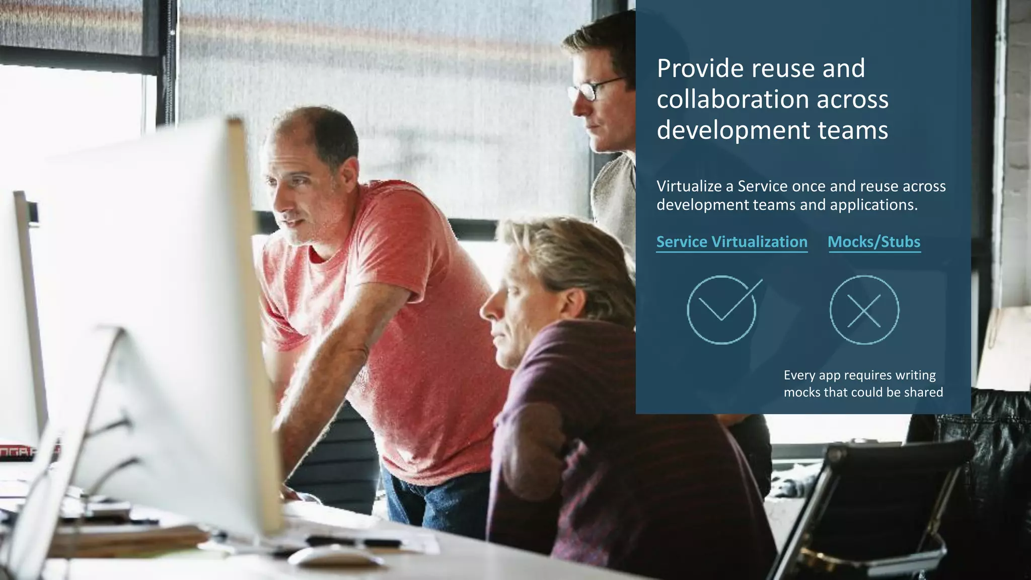 10 © 2017 CA. ALL RIGHTS RESERVED.
Provide reuse and
collaboration across
development teams
Virtualize a Service once and reuse across
development teams and applications.
Service Virtualization Mocks/Stubs
Every app requires writing
mocks that could be shared
 