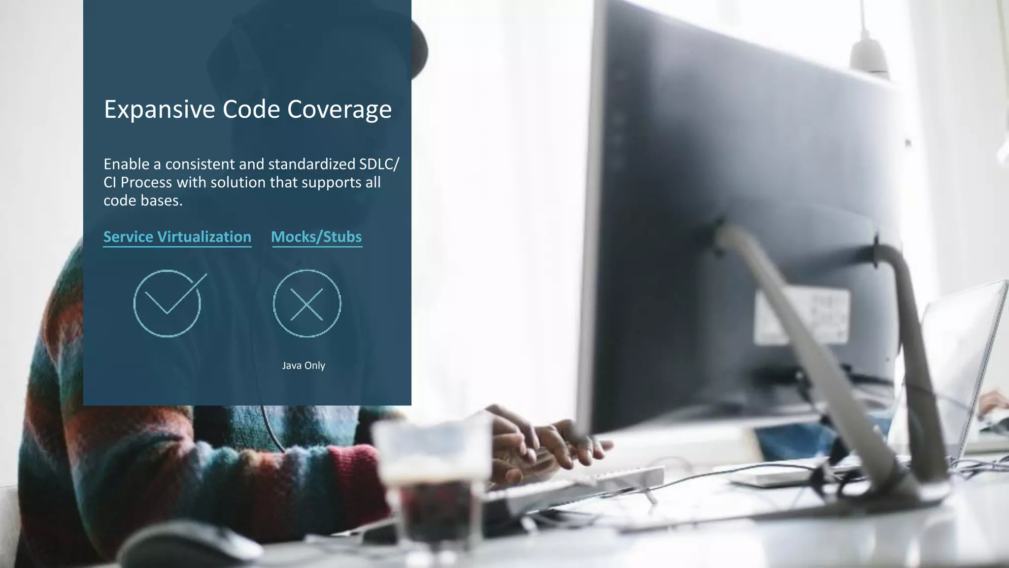 13 © 2017 CA. ALL RIGHTS RESERVED.
Expansive Code Coverage
Enable a consistent and standardized SDLC/
CI Process with solution that supports all
code bases.
Service Virtualization Mocks/Stubs
Java Only
 