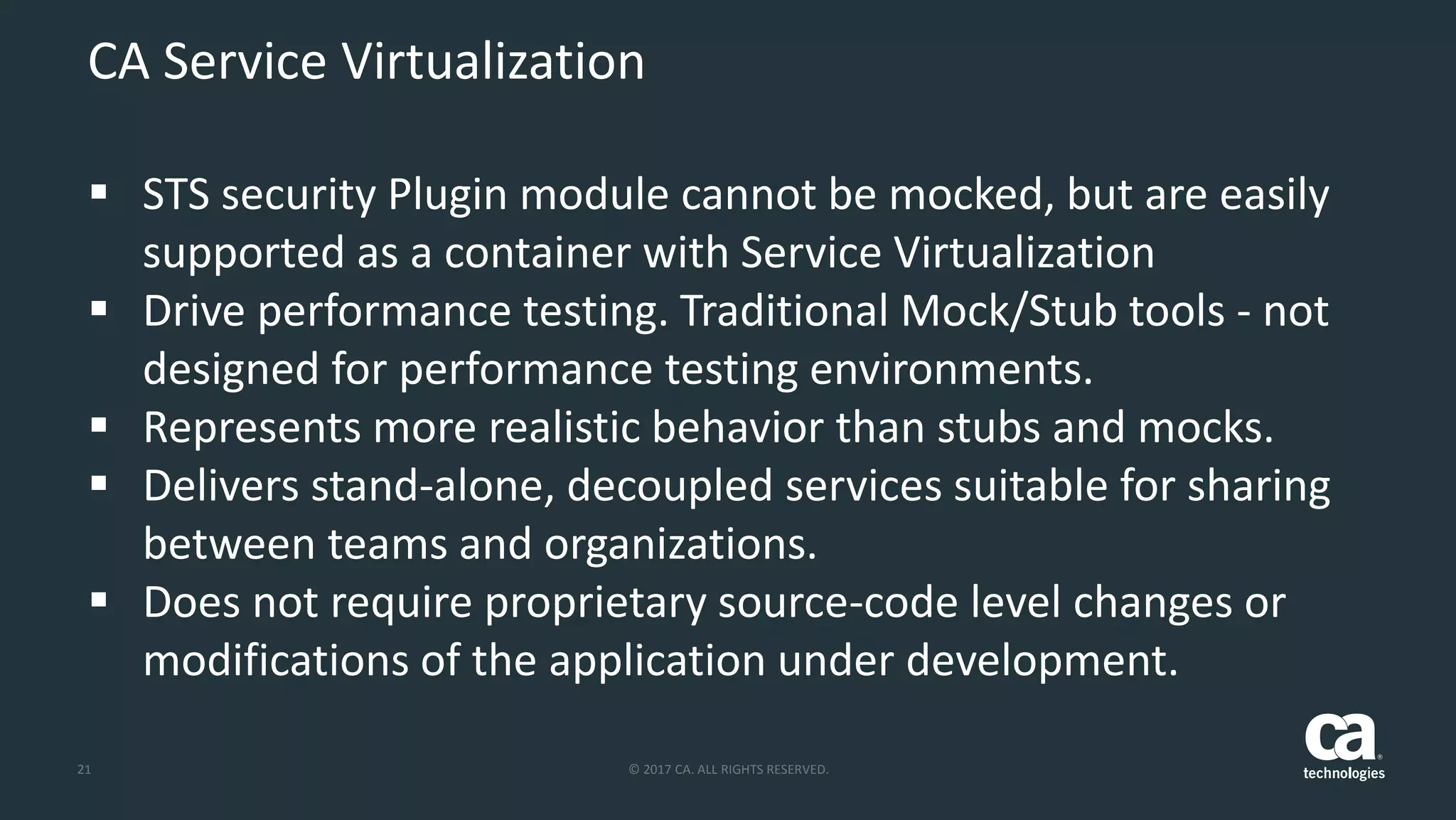 21 © 2017 CA. ALL RIGHTS RESERVED.
CA Service Virtualization
 STS security Plugin module cannot be mocked, but are easily
supported as a container with Service Virtualization
 Drive performance testing. Traditional Mock/Stub tools - not
designed for performance testing environments.
 Represents more realistic behavior than stubs and mocks.
 Delivers stand-alone, decoupled services suitable for sharing
between teams and organizations.
 Does not require proprietary source-code level changes or
modifications of the application under development.
 