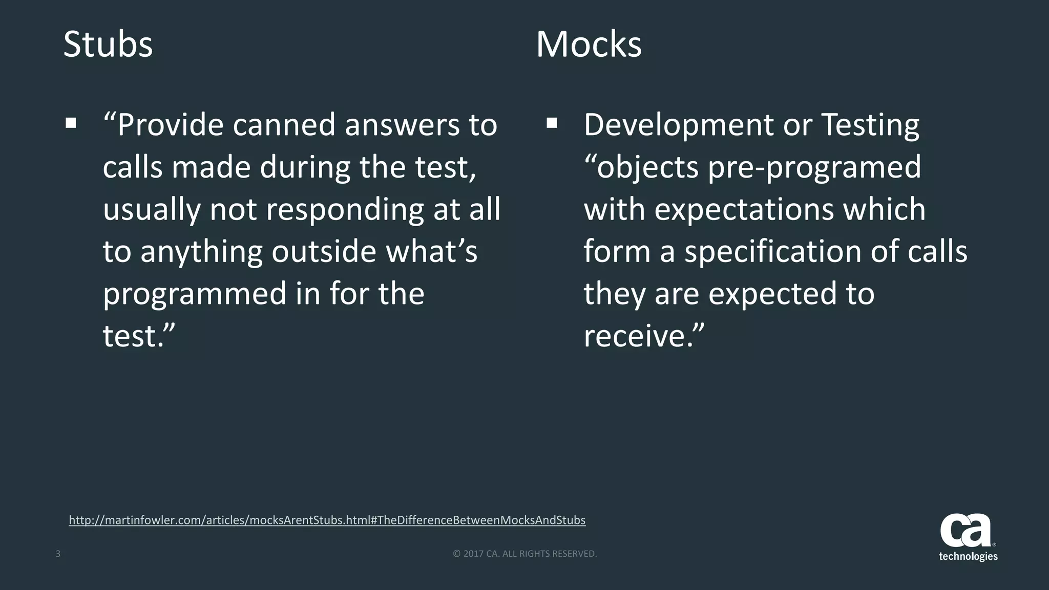 3 © 2017 CA. ALL RIGHTS RESERVED.
Stubs Mocks
 “Provide canned answers to
calls made during the test,
usually not responding at all
to anything outside what’s
programmed in for the
test.”
 Development or Testing
“objects pre-programed
with expectations which
form a specification of calls
they are expected to
receive.”
http://martinfowler.com/articles/mocksArentStubs.html#TheDifferenceBetweenMocksAndStubs
 