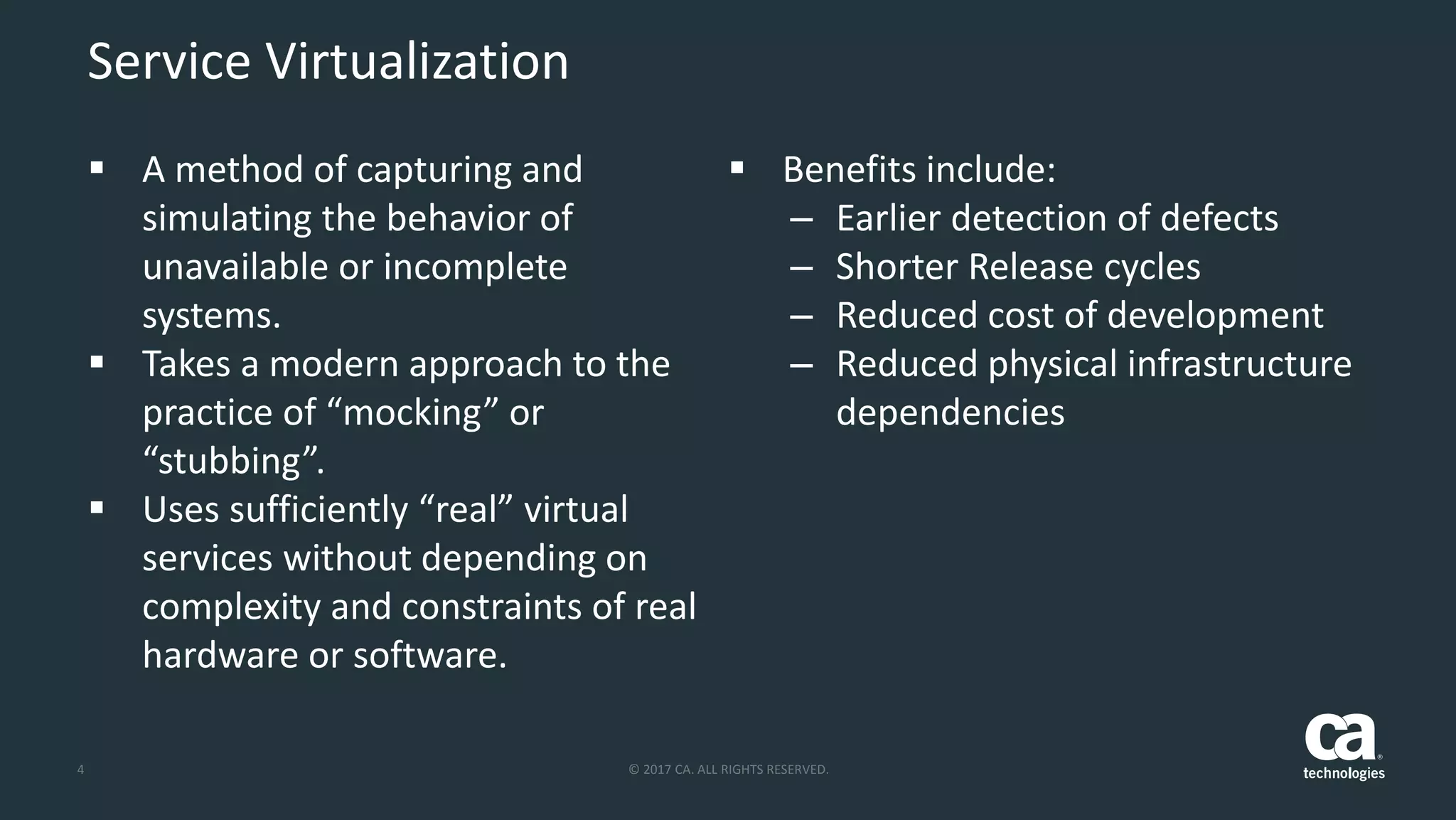 4 © 2017 CA. ALL RIGHTS RESERVED.
Service Virtualization
 A method of capturing and
simulating the behavior of
unavailable or incomplete
systems.
 Takes a modern approach to the
practice of “mocking” or
“stubbing”.
 Uses sufficiently “real” virtual
services without depending on
complexity and constraints of real
hardware or software.
 Benefits include:
– Earlier detection of defects
– Shorter Release cycles
– Reduced cost of development
– Reduced physical infrastructure
dependencies
 
