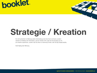 Strategie / Kreation
 Für mich persönlich ist Werbung weder Unterhaltung noch eine Form von Kunst, sondern
 vielmehr ein Medium der Information. Und ich möchte nicht, daß Sie eine Anzeige von mir
 als »kreativ« bezeichnen, sondern daß Sie diese so interessant finden, daß Sie das Produkt kaufen.

 David Ogilvy über Werbung




                                                                               agentur für kreative medienproduktion © 2003-2010 Jörg Friedrich www.booklet83.com
 