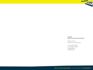 booklet83
                             agentur für kreative medienproduktion  


                             Miesbacher Straße 67
                             83704 Gmund a. Tegernsee Germany


                             Tel + 49 (0) 8022 - 8682071
                             Fax + 49 (0) 8022 - 8684850
                             info@booklet83.com
                             www.booklet83.com




agentur für kreative medienproduktion © 2003-2010 Jörg Friedrich www.booklet83.com
 