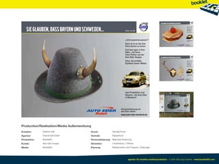 Production/Realisation/Media Außenwerbung
Kreation:     Stephan Volk              Druck:             Staudigl Druck
Agentur:      Treposé Süd GmbH          Technik:           Digitaldruck
Produktion:   Booklet83                 Personalisierung: Regionale Anpassung
Kunde:        Auto Eder Gruppe          Varianten:         5 Autohäuser, 3 Motive
Media:        Booklet83                 Planung:           Mediaauswahl nach Frequenz, Zielgruppe




                                                                            agentur für kreative medienproduktion © 2003-2010 Jörg Friedrich www.booklet83.com
 