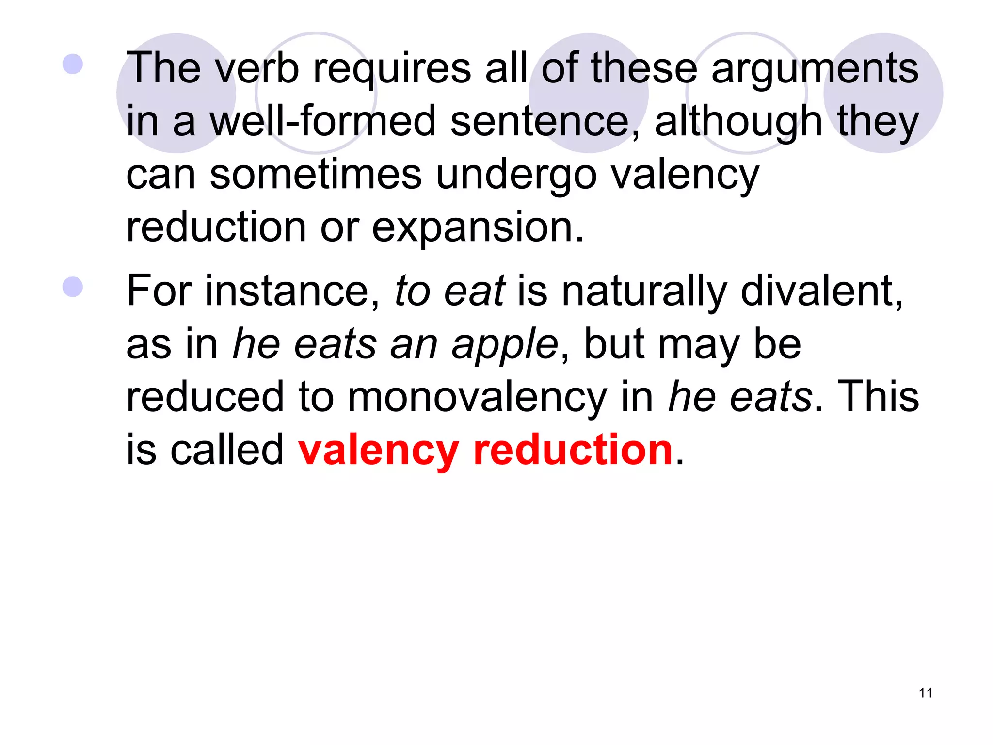 The verb requires all of these arguments in a well-formed sentence, although they can sometimes undergo valency reduction or expansion. For instance,  to eat  is naturally divalent, as in  he eats an apple , but may be reduced to monovalency in  he eats . This is called  valency reduction . 