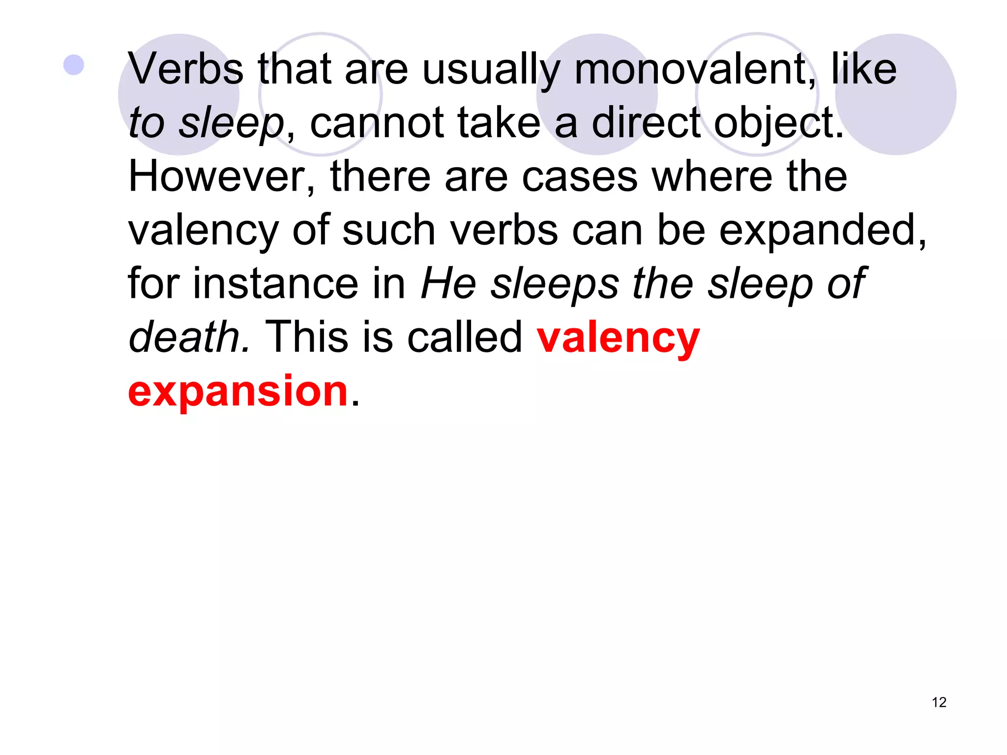 Verbs that are usually monovalent, like  to sleep , cannot take a direct object. However, there are cases where the valency of such verbs can be expanded, for instance in  He sleeps the sleep of death.  This is called  valency expansion . 