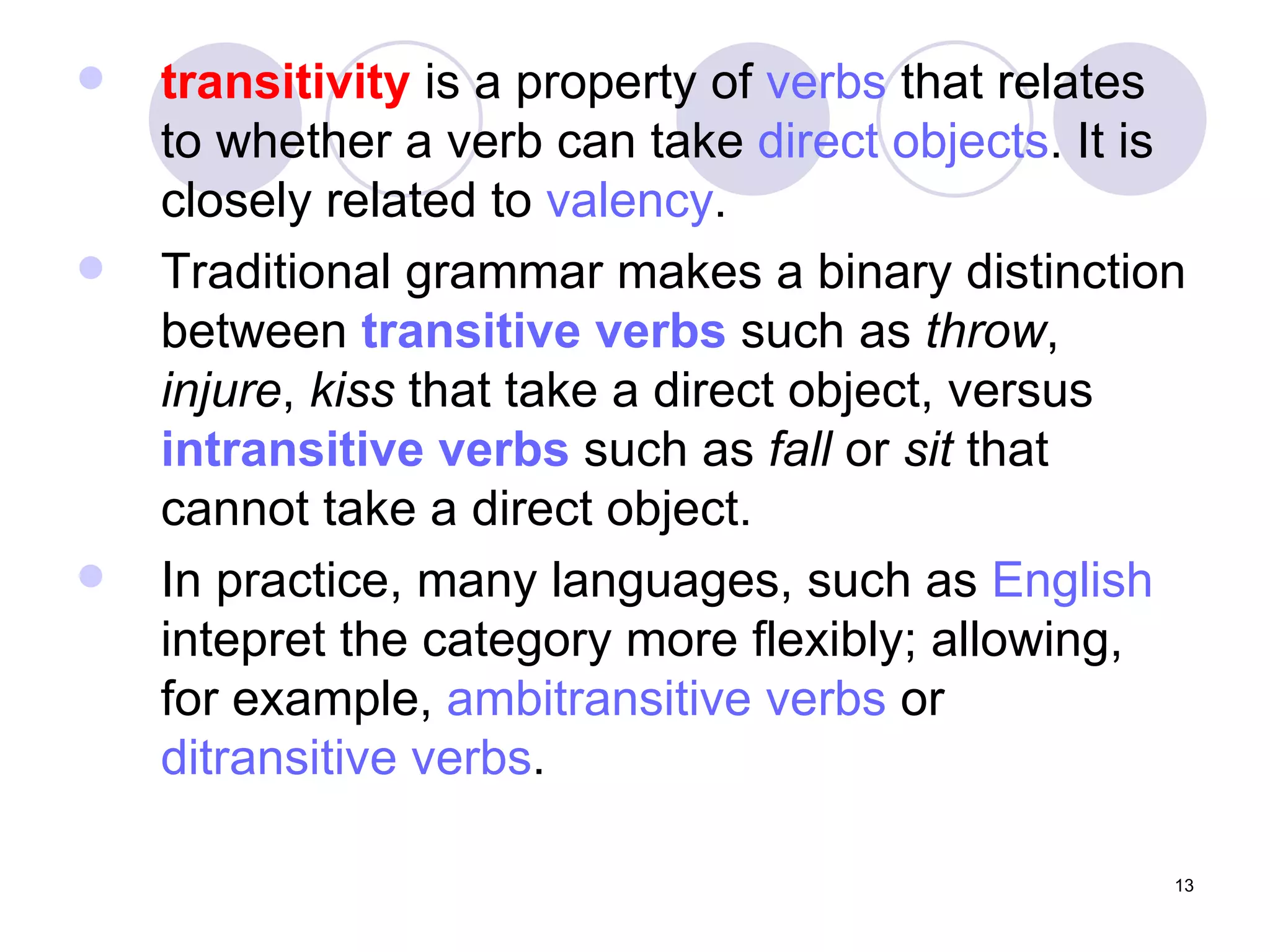 transitivity  is a property of  verbs  that relates to whether a verb can take  direct objects . It is closely related to  valency . Traditional grammar makes a binary distinction between  transitive verbs  such as  throw ,  injure ,  kiss  that take a direct object, versus  intransitive verbs  such as  fall  or  sit  that cannot take a direct object.  In practice, many languages, such as  English  intepret the category more flexibly; allowing, for example,  ambitransitive  verbs  or  ditransitive  verbs . 