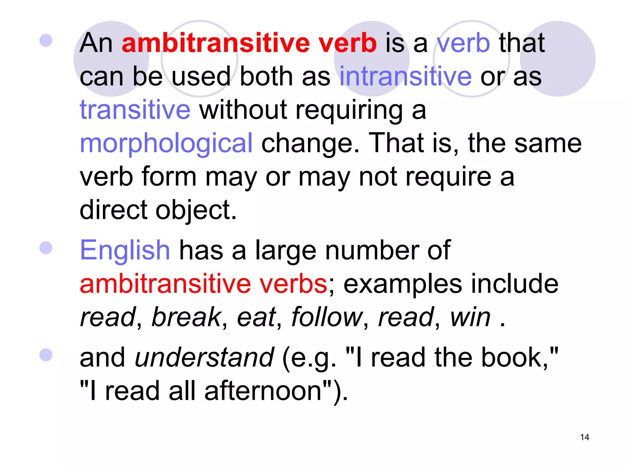 An  ambitransitive verb  is a  verb  that can be used both as  intransitive  or as  transitive  without requiring a  morphological  change. That is, the same verb form may or may not require a direct object.  English  has a large number of  ambitransitive verbs ; examples include  read ,  break ,  eat ,  follow ,  read ,  win  . and  understand  (e.g. "I read the book,"  "I read all afternoon"). 