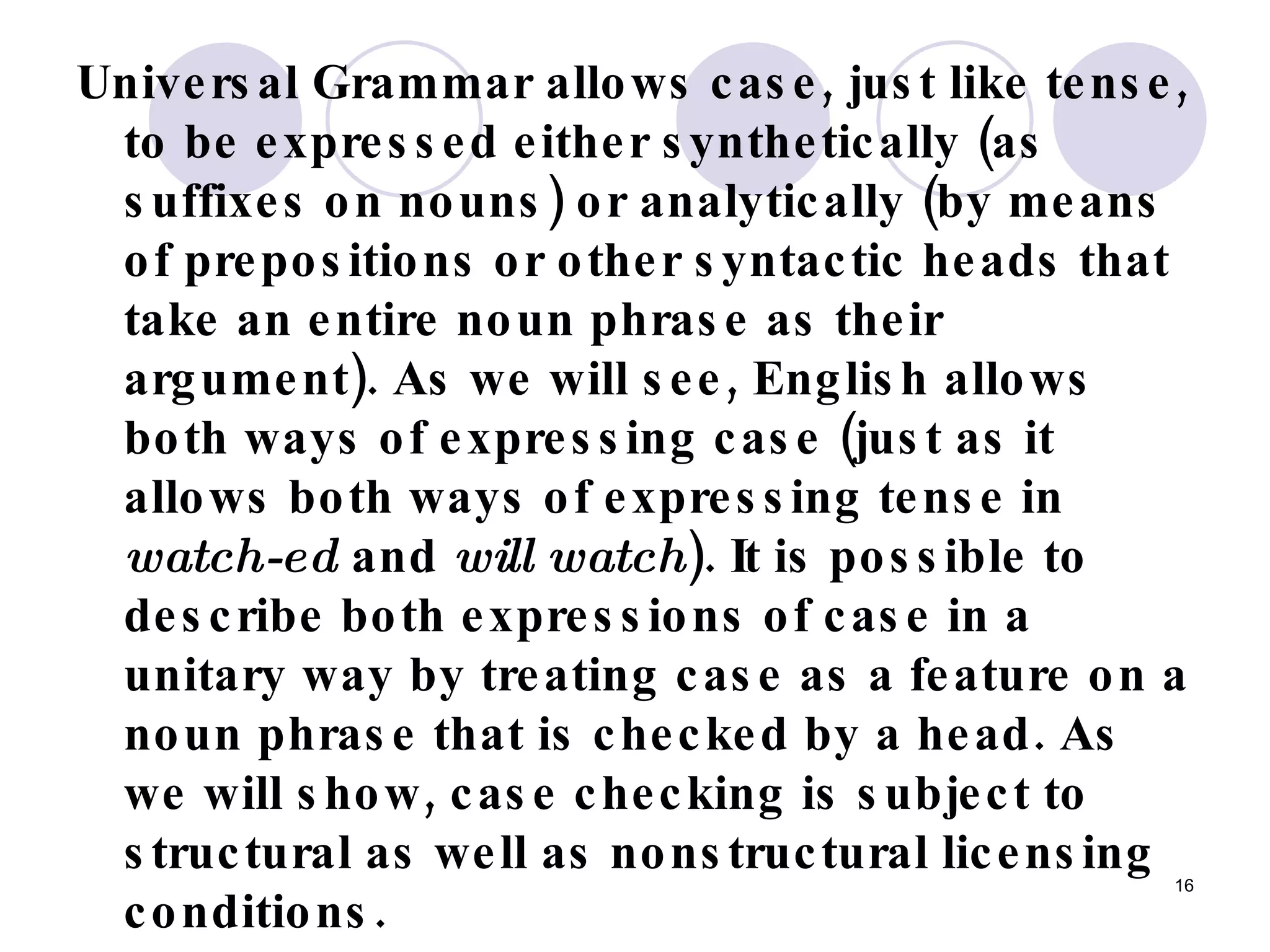 Universal Grammar allows case, just like tense, to be expressed either synthetically (as suffixes on nouns) or analytically (by means of prepositions or other syntactic heads that take an entire noun phrase as their argument). As we will see, English allows both ways of expressing case (just as it allows both ways of expressing tense in  watch-ed  and  will watch ). It is possible to describe both expressions of case in a unitary way by treating case as a feature on a noun phrase that is checked by a head. As we will show, case checking is subject to structural as well as nonstructural licensing conditions.   