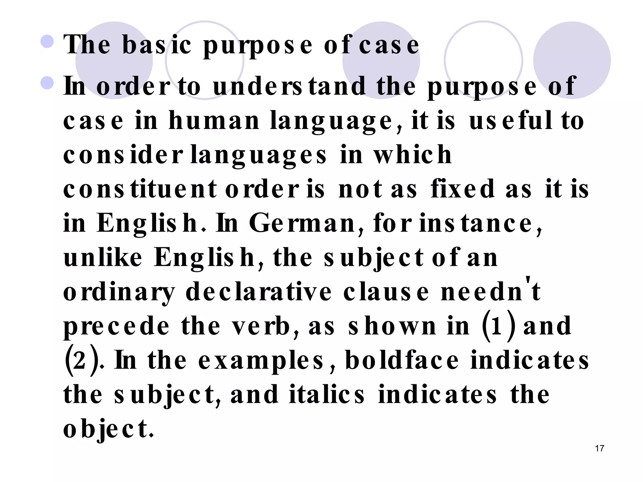 The basic purpose of case In order to understand the purpose of case in human language, it is useful to consider languages in which constituent order is not as fixed as it is in English. In German, for instance, unlike English, the subject of an ordinary declarative clause needn't precede the verb, as shown in (1) and (2). In the examples, boldface indicates the subject, and italics indicates the object.   