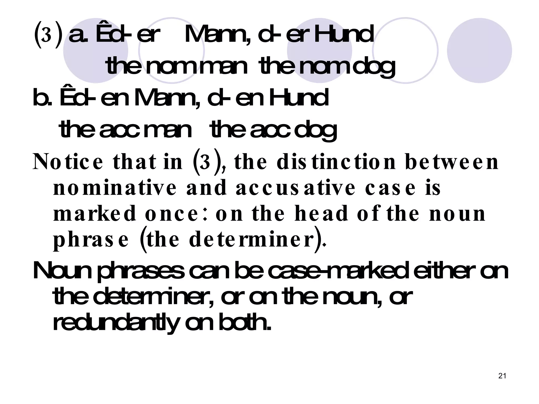 (3)  a.   d- er  Mann, d- er Hund  the nom man  the nom dog  b.   d- en Mann, d- en Hund the acc man  the acc dog  Notice that in (3), the distinction between nominative and accusative case is marked once: on the head of the noun phrase (the determiner).   Noun phrases can be case-marked either on the determiner, or on the noun, or redundantly on both.  