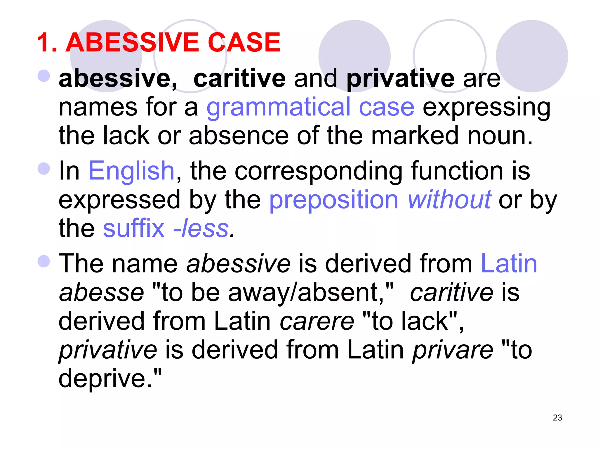 1. ABESSIVE CASE abessive,  caritive  and  privative  are names for a  grammatical case  expressing the lack or absence of the marked noun.  In  English , the corresponding function is expressed by the  preposition   without  or by the  suffix   -less . The name  abessive  is derived from  Latin   abesse  "to be away/absent,"  caritive  is derived from Latin  carere  "to lack",  privative  is derived from Latin  privare  "to deprive." 