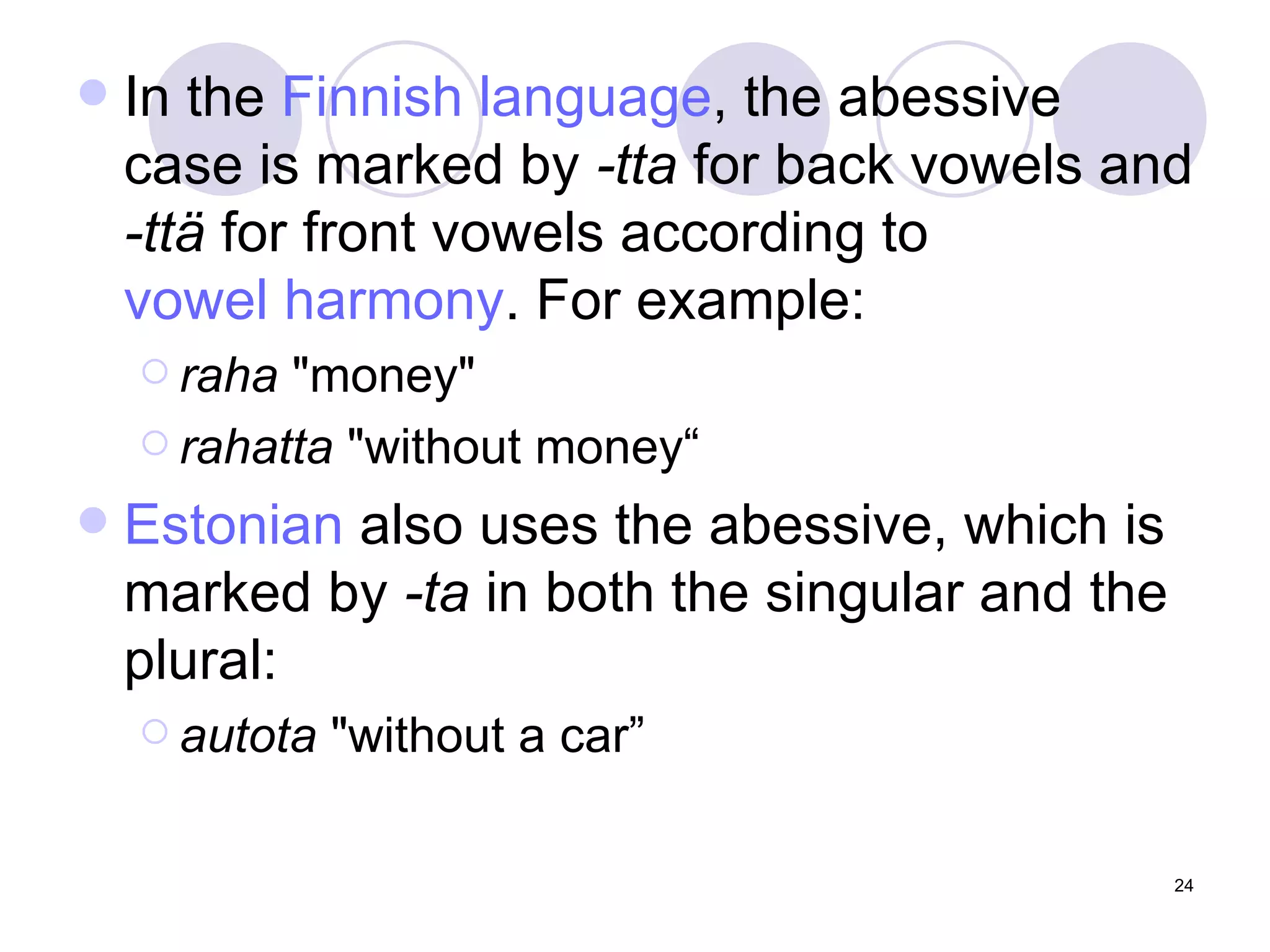 In the  Finnish language , the abessive case is marked by  -tta  for back vowels and  -ttä  for front vowels according to  vowel harmony . For example: raha  "money" rahatta  "without money“ Estonian  also uses the abessive, which is marked by  -ta  in both the singular and the plural: autota  "without a car” 