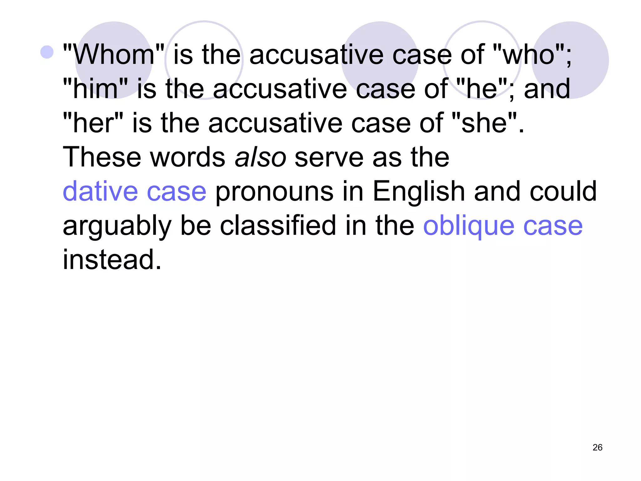"Whom" is the accusative case of "who"; "him" is the accusative case of "he"; and "her" is the accusative case of "she". These words  also  serve as the  dative case  pronouns in English and could arguably be classified in the  oblique case  instead.  