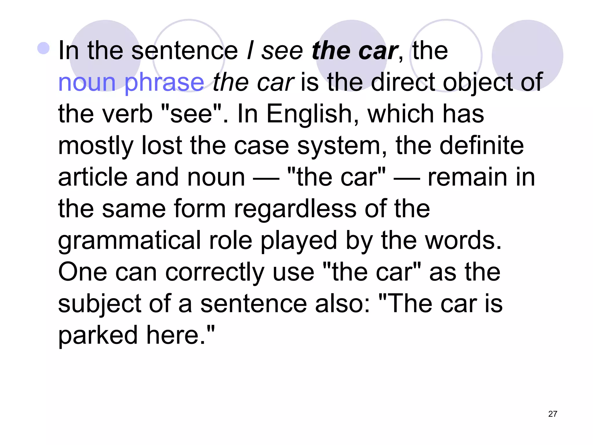In the sentence  I see  the car , the  noun phrase   the car  is the direct object of the verb "see". In English, which has mostly lost the case system, the definite article and noun — "the car" — remain in the same form regardless of the grammatical role played by the words. One can correctly use "the car" as the subject of a sentence also: "The car is parked here." 