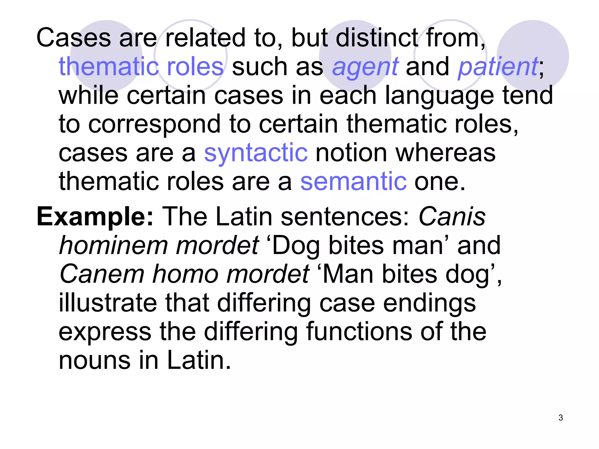 Cases are related to, but distinct from,  thematic roles  such as  agent  and  patient ; while certain cases in each language tend to correspond to certain thematic roles, cases are a  syntactic  notion whereas thematic roles are a  semantic  one. Example:  The Latin sentences:  Canis hominem mordet  ‘Dog bites man’ and  Canem homo mordet  ‘Man bites dog’, illustrate that differing case endings express the differing functions of the nouns in Latin.  