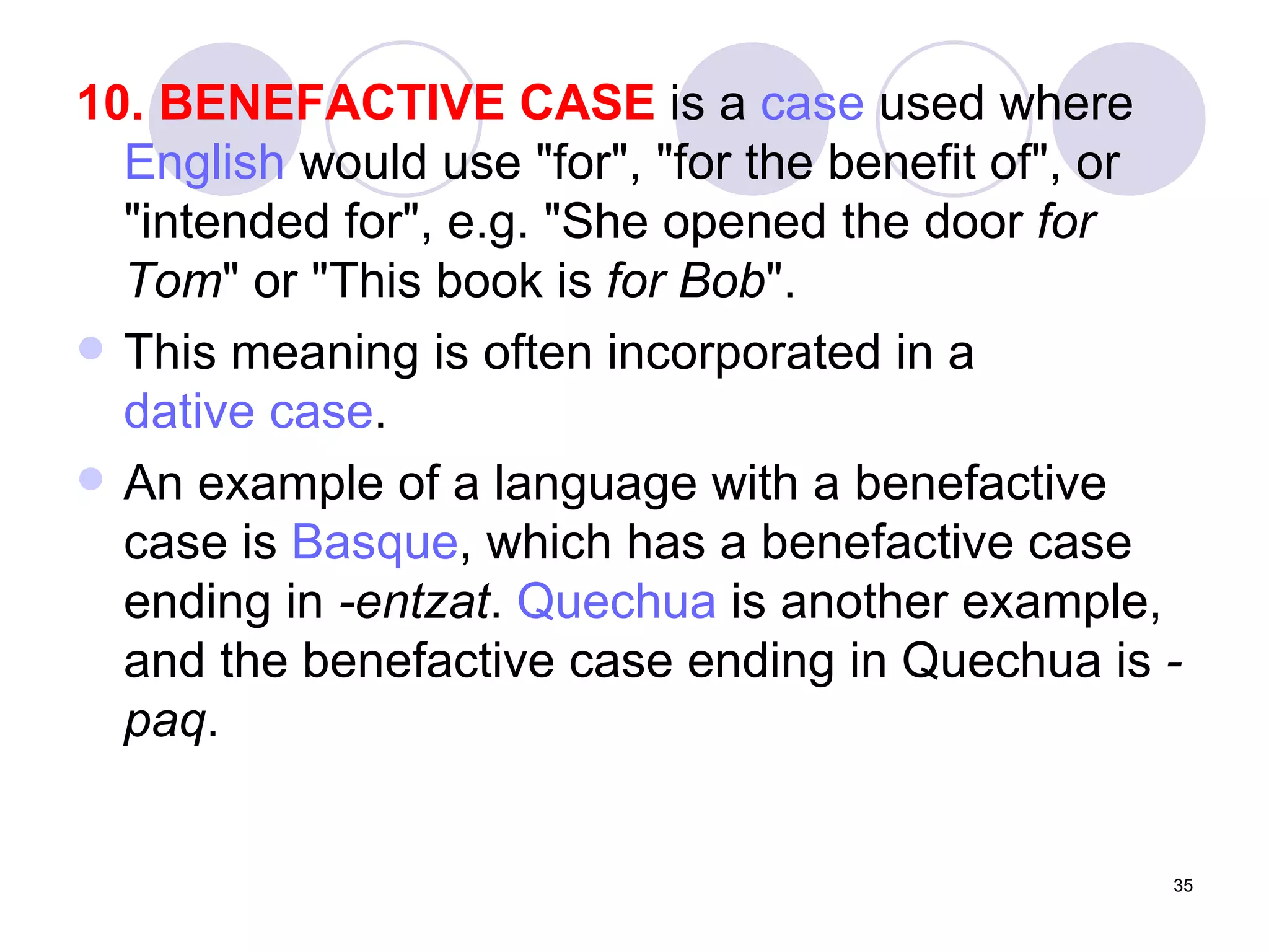 10. BENEFACTIVE CASE  is a  case  used where  English  would use "for", "for the benefit of", or "intended for", e.g. "She opened the door  for Tom " or "This book is  for Bob ". This meaning is often incorporated in a  dative case .  An example of a language with a benefactive case is  Basque , which has a benefactive case ending in  -entzat .  Quechua  is another example, and the benefactive case ending in Quechua is  -paq .  