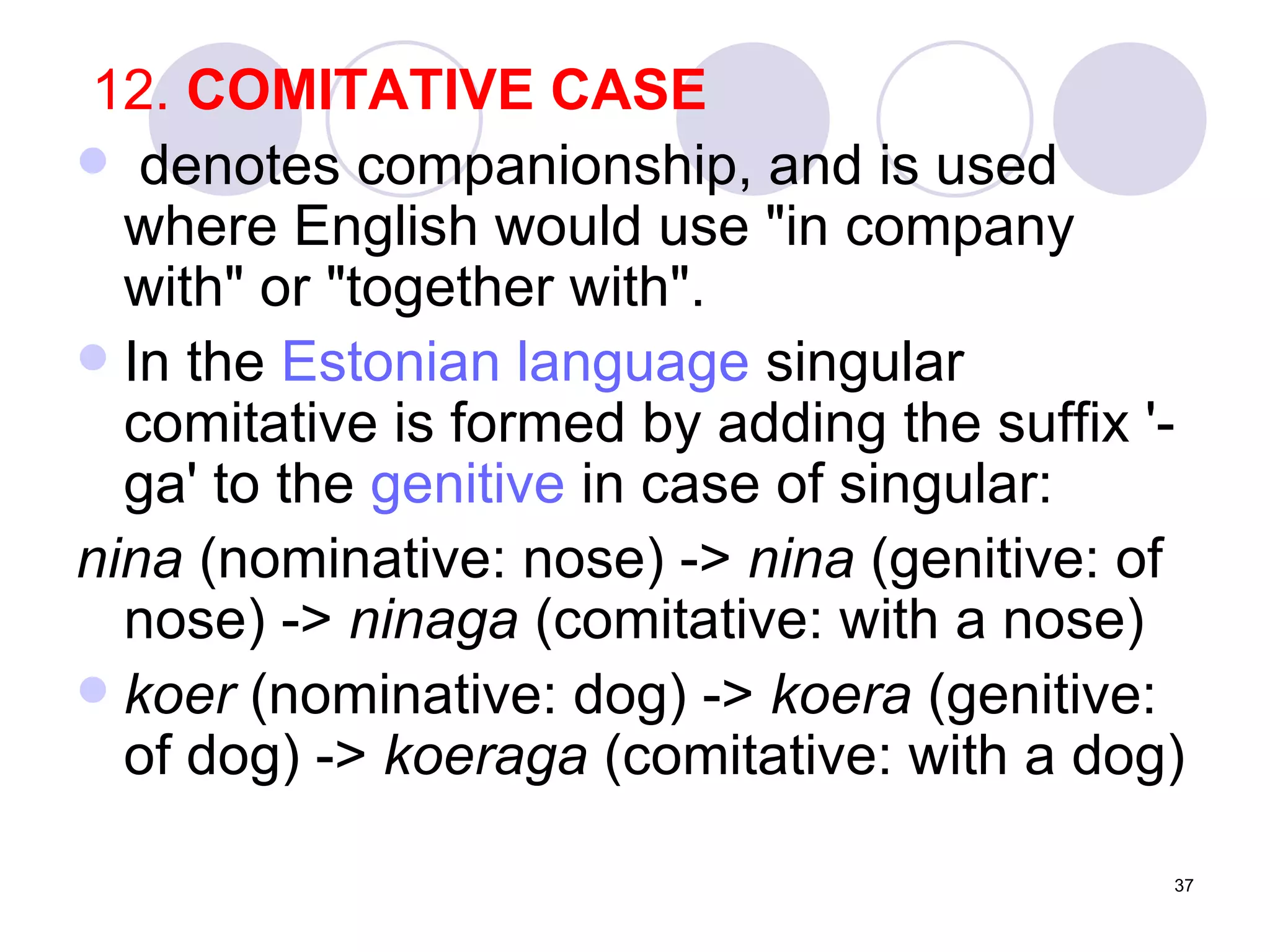 12.  COMITATIVE CASE denotes companionship, and is used where English would use "in company with" or "together with".  In the  Estonian language  singular comitative is formed by adding the suffix '-ga' to the  genitive  in case of singular: nina  (nominative: nose) ->  nina  (genitive: of nose) ->  ninaga  (comitative: with a nose)  koer  (nominative: dog) ->  koera  (genitive: of dog) ->  koeraga  (comitative: with a dog)  