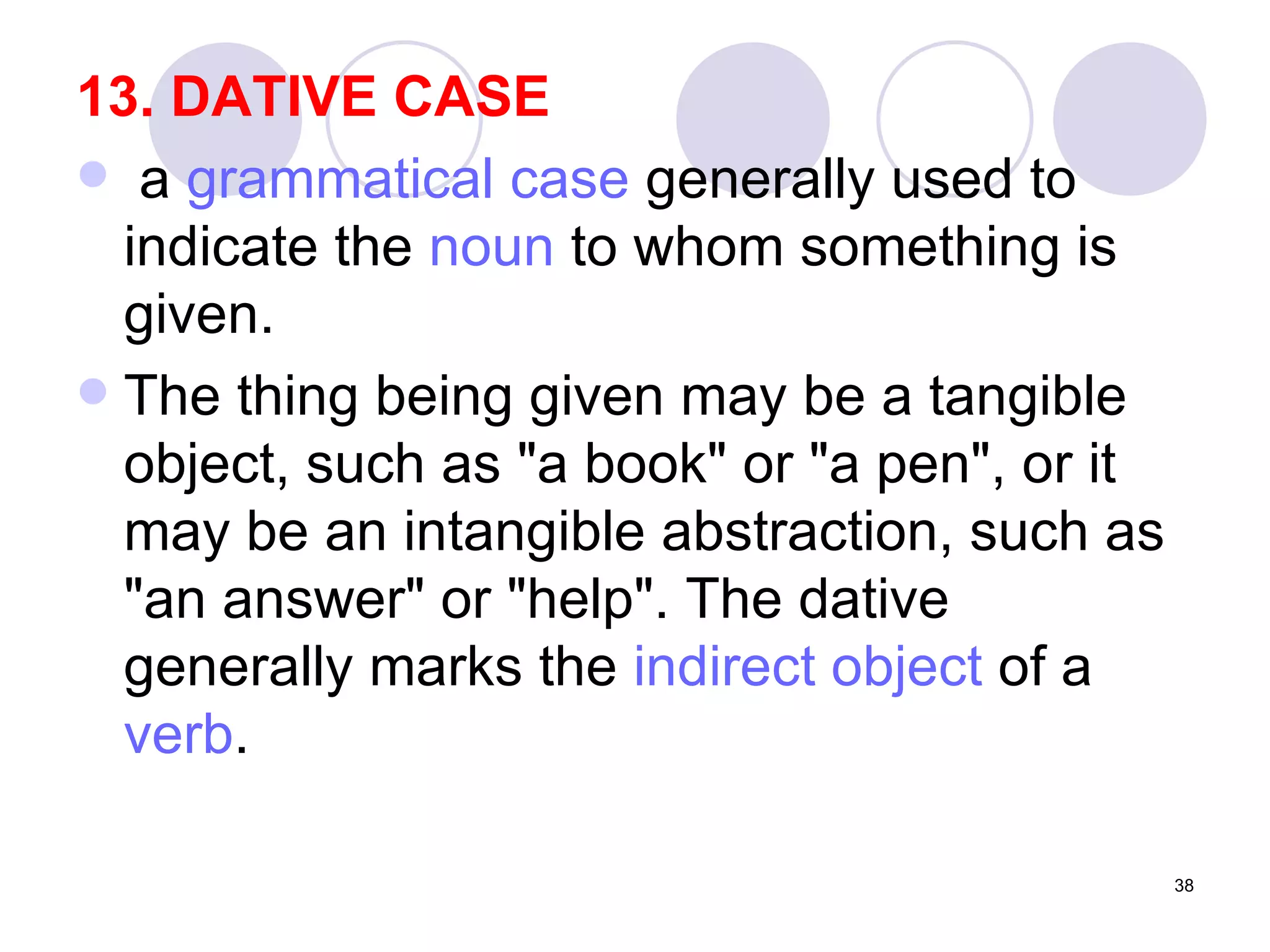 13. DATIVE CASE   a  grammatical case  generally used to indicate the  noun  to whom something is given.  The thing being given may be a tangible object, such as "a book" or "a pen", or it may be an intangible abstraction, such as "an answer" or "help". The dative generally marks the  indirect object  of a  verb . 
