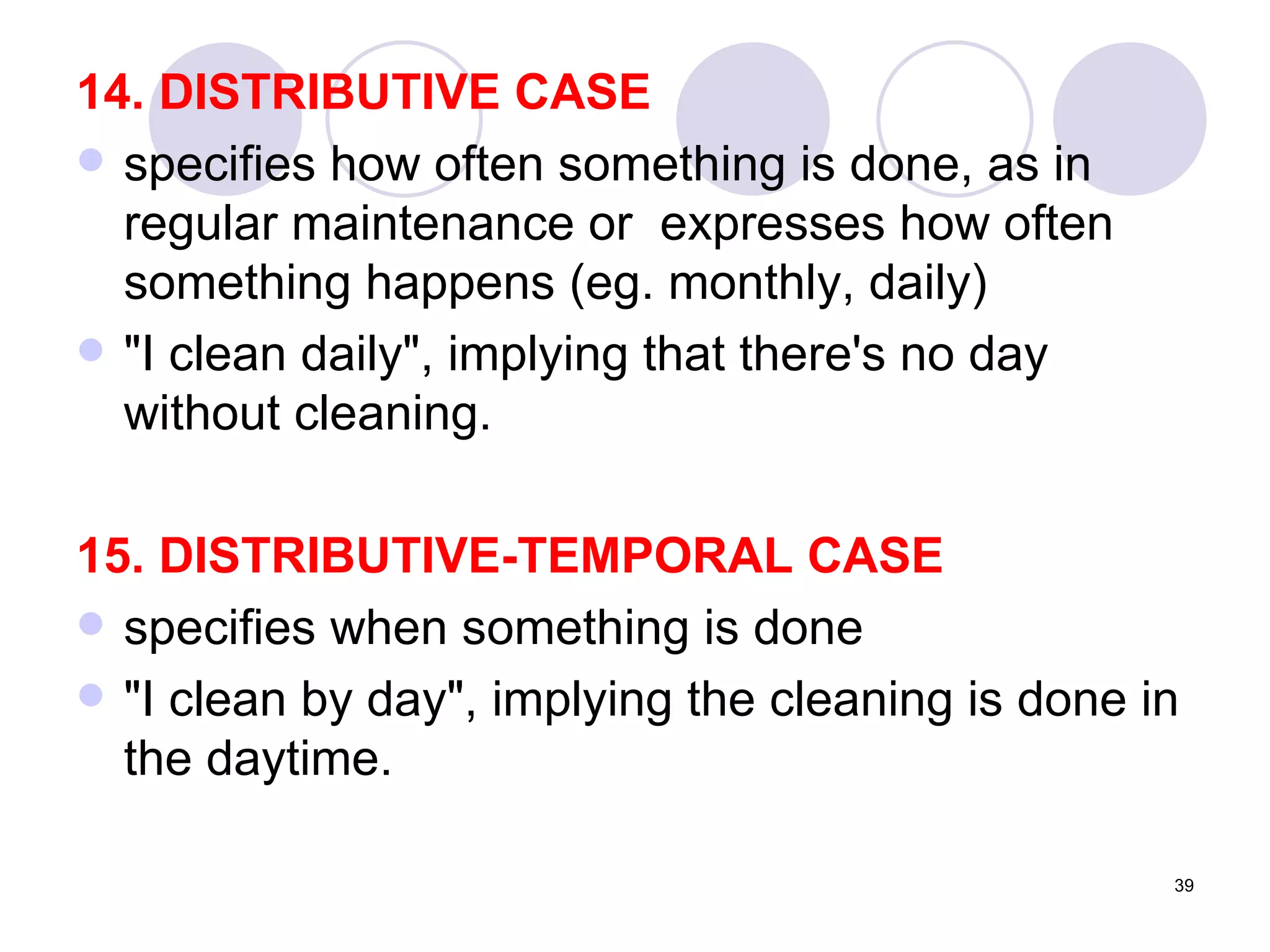 14. DISTRIBUTIVE CASE specifies how often something is done, as in regular maintenance or  expresses how often something happens (eg. monthly, daily) "I clean daily", implying that there's no day without cleaning. 15. DISTRIBUTIVE-TEMPORAL CASE specifies when something is done "I clean by day", implying the cleaning is done in the daytime. 