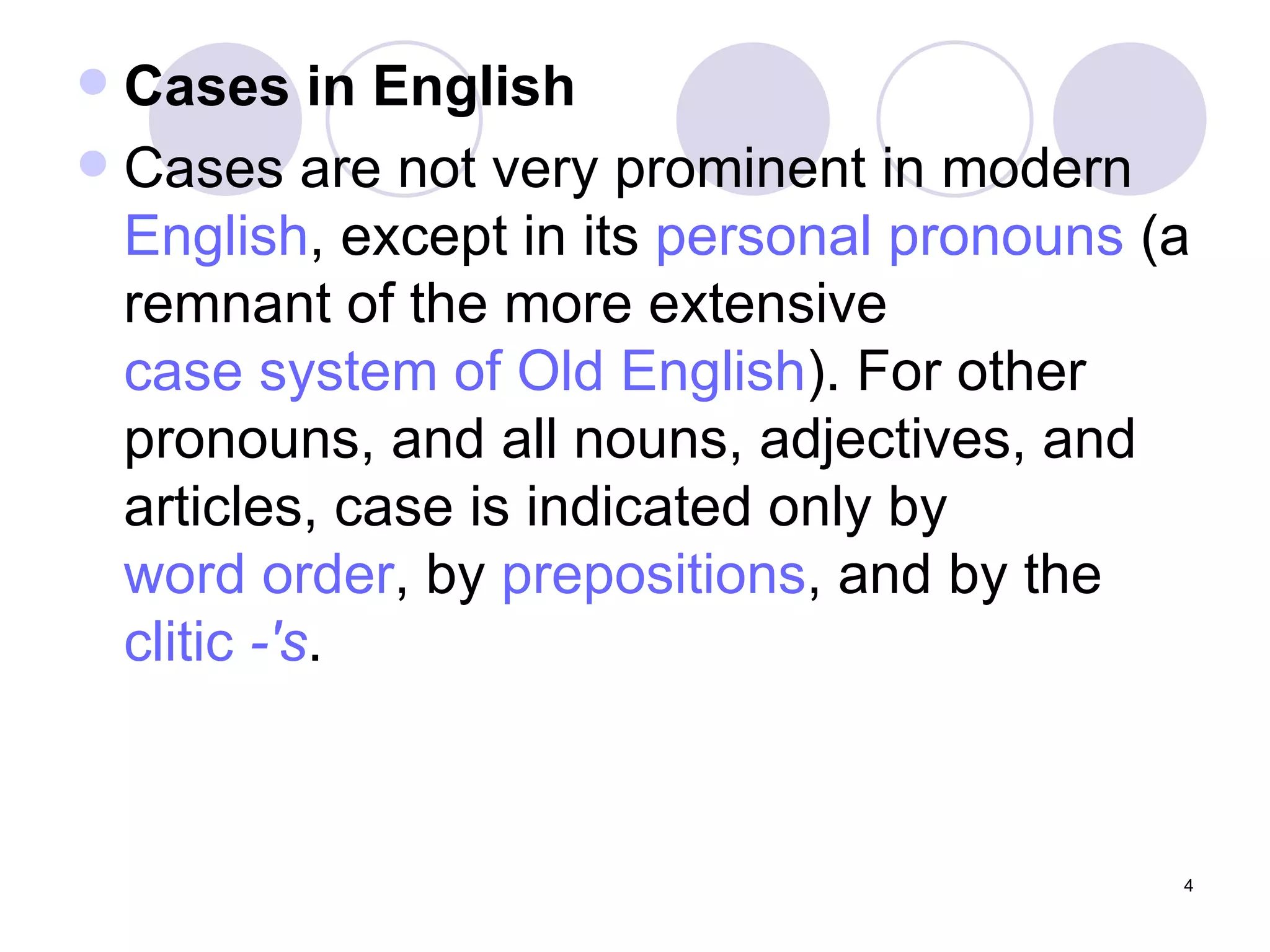 Cases in English Cases are not very prominent in modern  English , except in its  personal pronouns  (a remnant of the more extensive  case system of Old English ). For other pronouns, and all nouns, adjectives, and articles, case is indicated only by  word order , by  prepositions , and by the  clitic   -'s . 