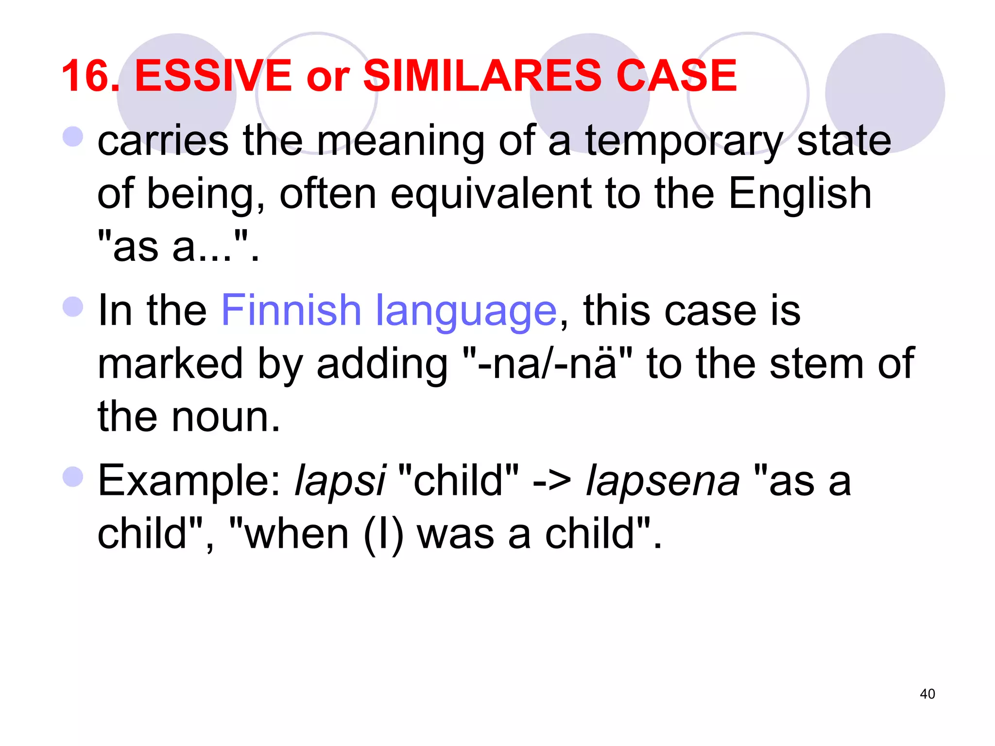 16. ESSIVE or SIMILARES CASE  carries the meaning of a temporary state of being, often equivalent to the English "as a...". In the  Finnish language , this case is marked by adding "-na/-nä" to the stem of the noun. Example:  lapsi  "child" ->  lapsena  "as a child", "when (I) was a child".  