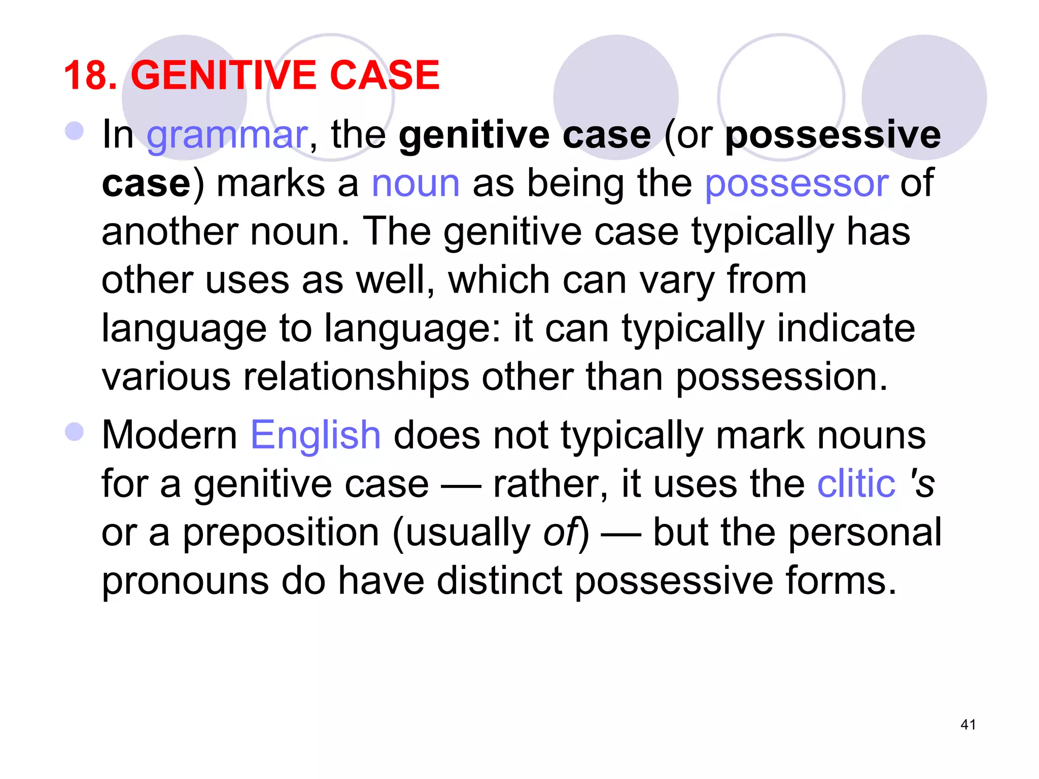 18. GENITIVE CASE In  grammar , the  genitive case  (or  possessive case ) marks a  noun  as being the  possessor  of another noun. The genitive case typically has other uses as well, which can vary from language to language: it can typically indicate various relationships other than possession. Modern  English  does not typically mark nouns for a genitive case — rather, it uses the  clitic   's  or a preposition (usually  of ) — but the personal pronouns do have distinct possessive forms.  