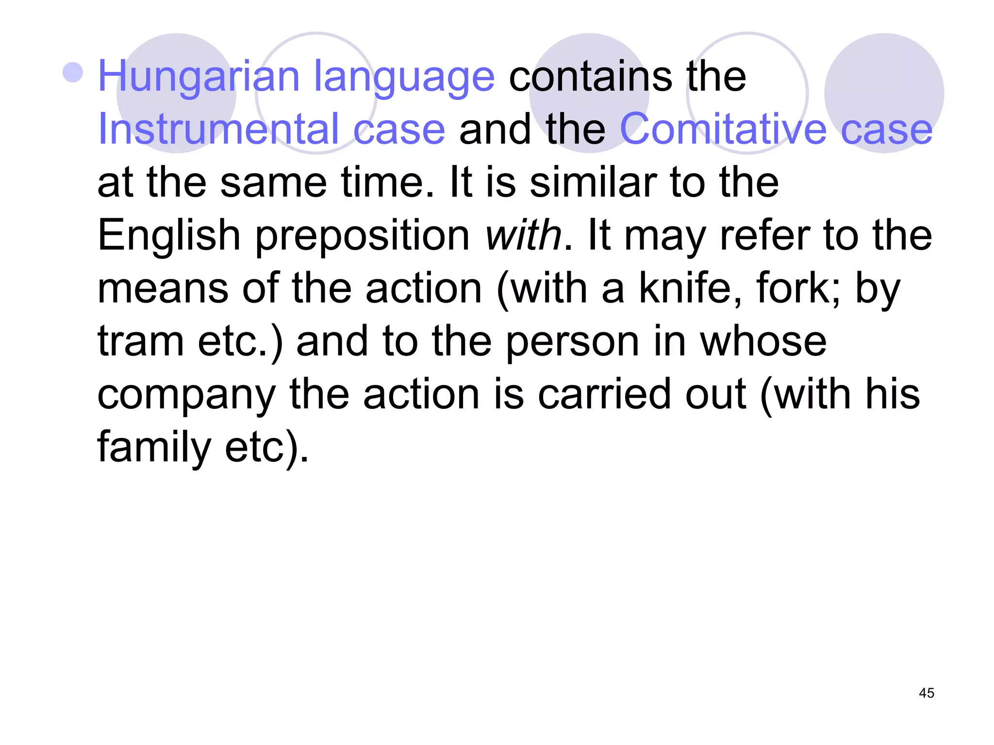 Hungarian language  contains the  Instrumental case  and the  Comitative  case  at the same time. It is similar to the English preposition  with . It may refer to the means of the action (with a knife, fork; by tram etc.) and to the person in whose company the action is carried out (with his family etc). 