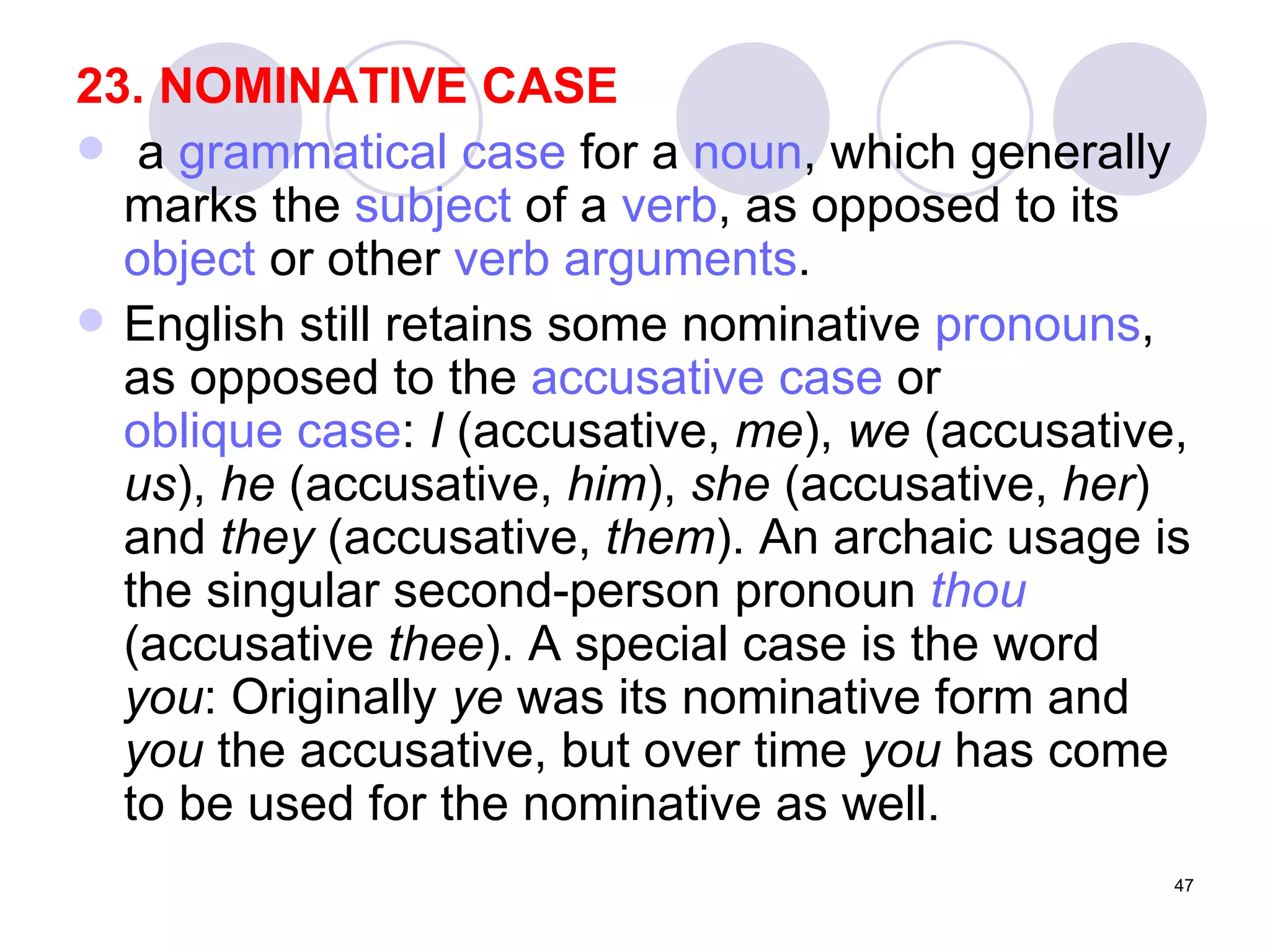 23. NOMINATIVE CASE a  grammatical case  for a  noun , which generally marks the  subject  of a  verb , as opposed to its  object  or other  verb arguments .  English still retains some nominative  pronouns , as opposed to the  accusative case  or  oblique case :  I  (accusative,  me ),  we  (accusative,  us ),  he  (accusative,  him ),  she  (accusative,  her ) and  they  (accusative,  them ). An archaic usage is the singular second-person pronoun  thou  (accusative  thee ). A special case is the word  you : Originally  ye  was its nominative form and  you  the accusative, but over time  you  has come to be used for the nominative as well. 