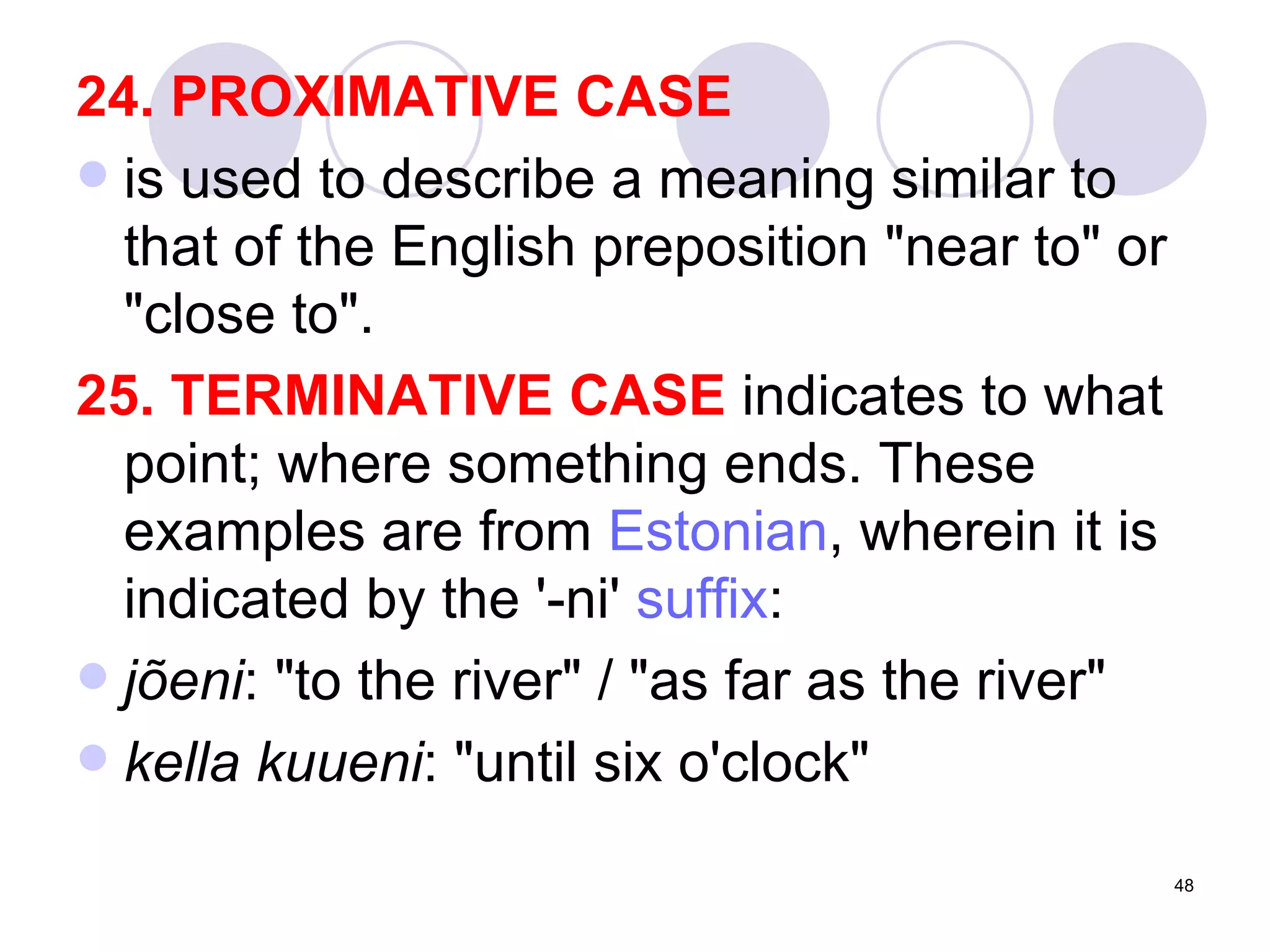 24. PROXIMATIVE CASE is used to describe a meaning similar to that of the English preposition "near to" or "close to". 25. TERMINATIVE CASE  indicates to what point; where something ends. These examples are from  Estonian , wherein it is indicated by the '-ni'  suffix : jõeni : "to the river" / "as far as the river"  kella kuueni : "until six o'clock"  