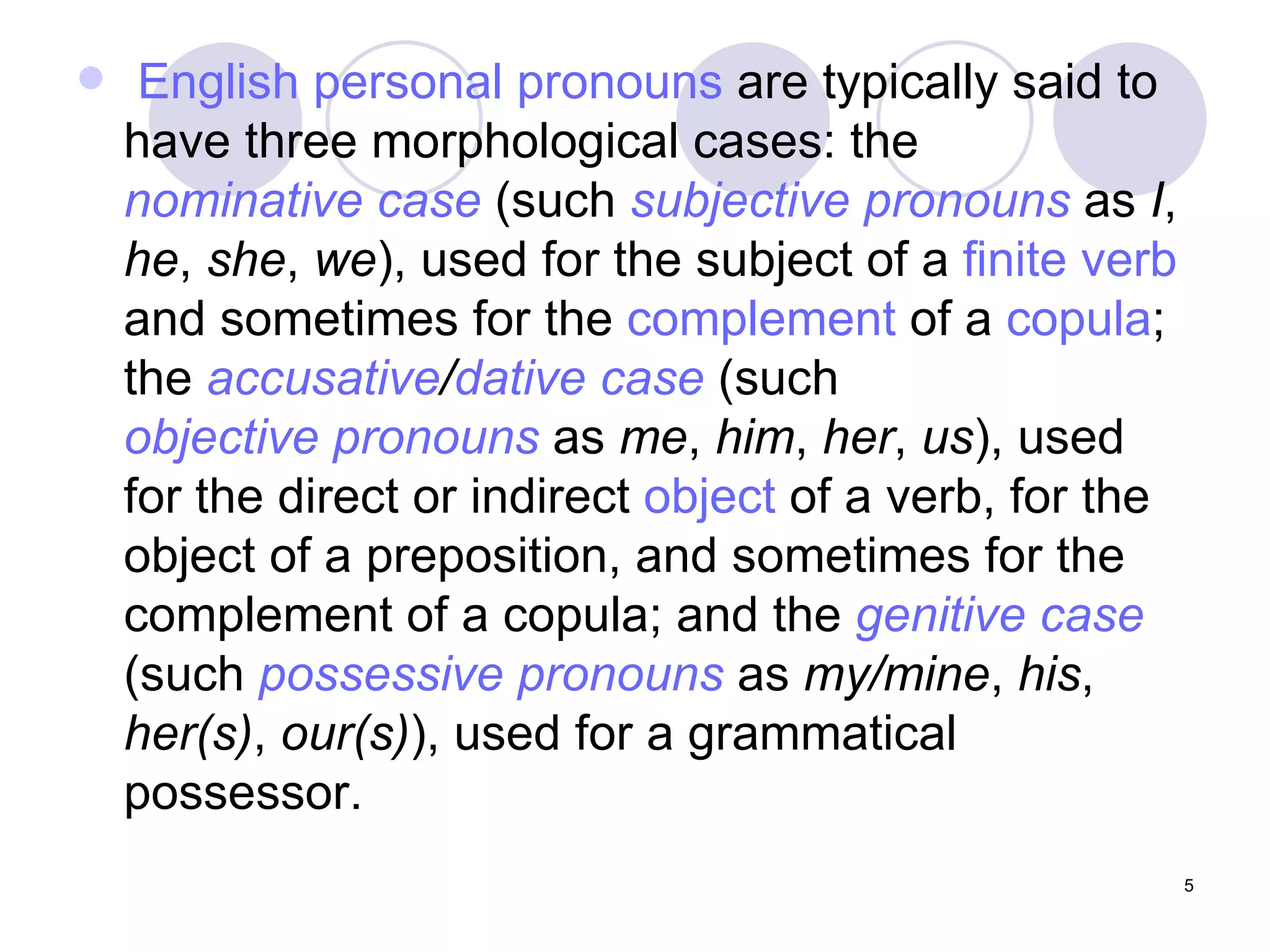 English personal pronouns  are typically said to have three morphological cases: the  nominative case  (such  subjective pronouns  as  I ,  he ,  she ,  we ), used for the subject of a  finite verb  and sometimes for the  complement  of a  copula ; the  accusative / dative case  (such  objective pronouns  as  me ,  him ,  her ,  us ), used for the direct or indirect  object  of a verb, for the object of a preposition, and sometimes for the complement of a copula; and the  genitive case  (such  possessive pronouns  as  my/mine ,  his ,  her(s) ,  our(s) ), used for a grammatical possessor.  