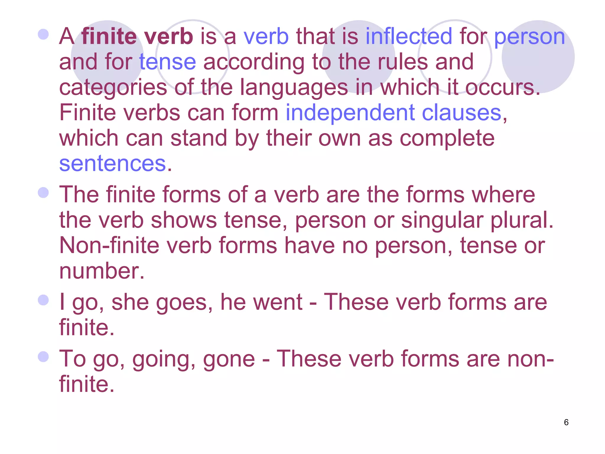 A  finite verb  is a  verb  that is  inflected  for  person  and for  tense  according to the rules and categories of the languages in which it occurs. Finite verbs can form  independent clauses , which can stand by their own as complete  sentences . The finite forms of a verb are the forms where the verb shows tense, person or singular plural. Non-finite verb forms have no person, tense or number. I go, she goes, he went - These verb forms are finite. To go, going, gone - These verb forms are non-finite. 